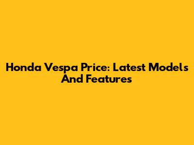 Honda Vespa Price: Latest Models And Features