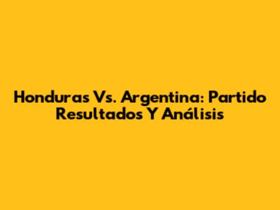 Honduras Vs. Argentina: Partido Resultados Y Análisis