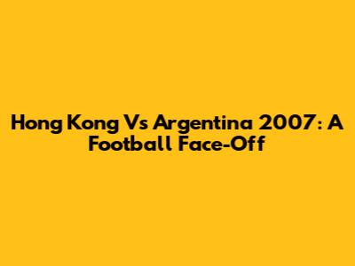 Hong Kong Vs Argentina 2007: A Football Face-Off