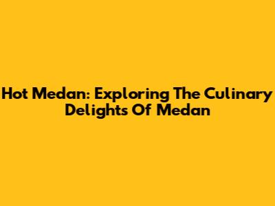 Hot Medan: Exploring The Culinary Delights Of Medan