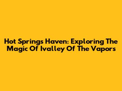 Hot Springs Haven: Exploring The Magic Of Ivalley Of The Vapors