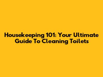 Housekeeping 101: Your Ultimate Guide To Cleaning Toilets