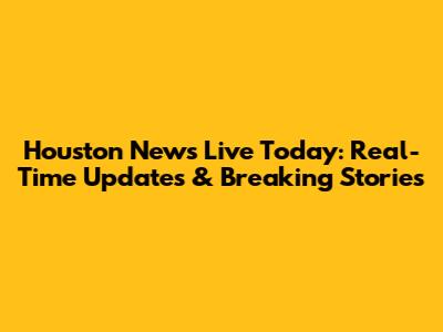 Houston News Live Today: Real-Time Updates & Breaking Stories