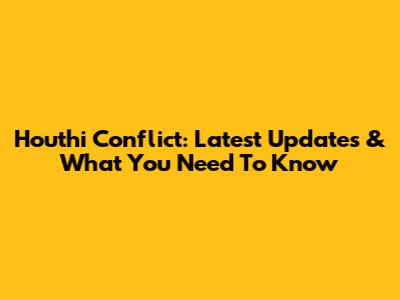 Houthi Conflict: Latest Updates & What You Need To Know