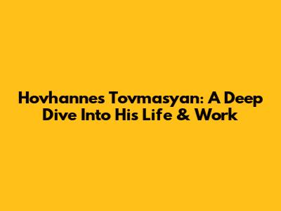 Hovhannes Tovmasyan: A Deep Dive Into His Life & Work