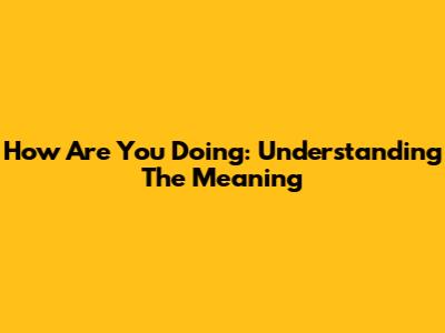 How Are You Doing: Understanding The Meaning