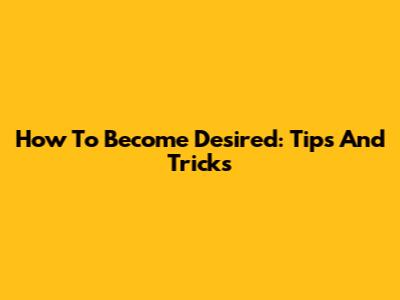 How To Become Desired: Tips And Tricks