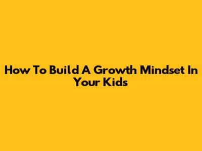How To Build A Growth Mindset In Your Kids