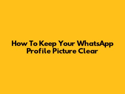 How To Keep Your WhatsApp Profile Picture Clear