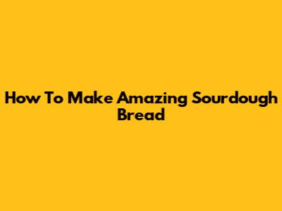 How To Make Amazing Sourdough Bread