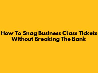 How To Snag Business Class Tickets Without Breaking The Bank