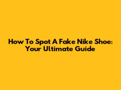 How To Spot A Fake Nike Shoe: Your Ultimate Guide