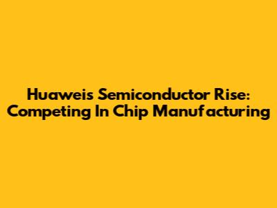 Huawei's Semiconductor Rise: Competing In Chip Manufacturing