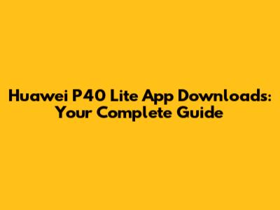 Huawei P40 Lite App Downloads: Your Complete Guide