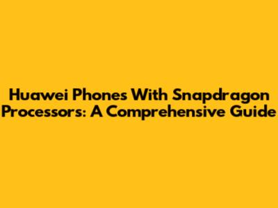 Huawei Phones With Snapdragon Processors: A Comprehensive Guide
