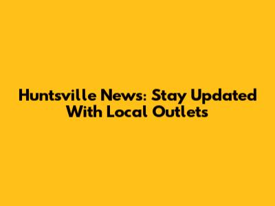 Huntsville News: Stay Updated With Local Outlets