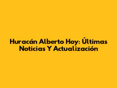 Huracán Alberto Hoy: Últimas Noticias Y Actualización