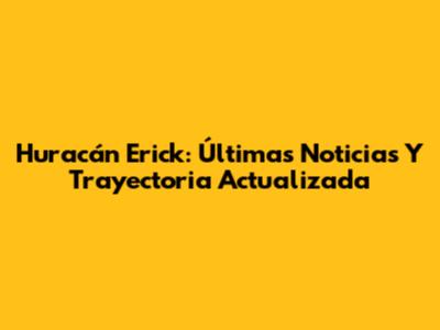 Huracán Erick: Últimas Noticias Y Trayectoria Actualizada