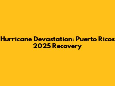Hurricane Devastation: Puerto Rico's 2025 Recovery