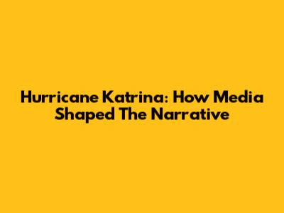 Hurricane Katrina: How Media Shaped The Narrative