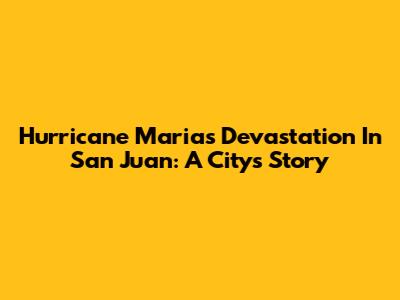 Hurricane Maria's Devastation In San Juan: A City's Story