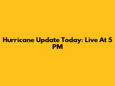 Hurricane Update Today: Live At 5 PM