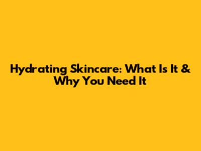 Hydrating Skincare: What Is It & Why You Need It