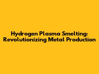 Hydrogen Plasma Smelting: Revolutionizing Metal Production