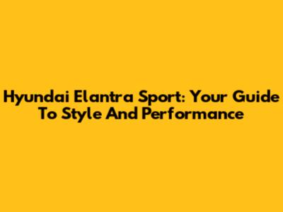 Hyundai Elantra Sport: Your Guide To Style And Performance