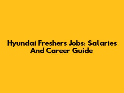 Hyundai Freshers Jobs: Salaries And Career Guide