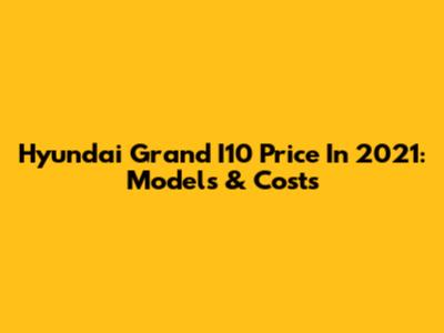 Hyundai Grand I10 Price In 2021: Models & Costs
