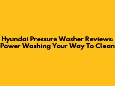 Hyundai Pressure Washer Reviews: Power Washing Your Way To Clean