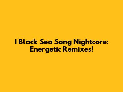 I Black Sea Song Nightcore: Energetic Remixes!