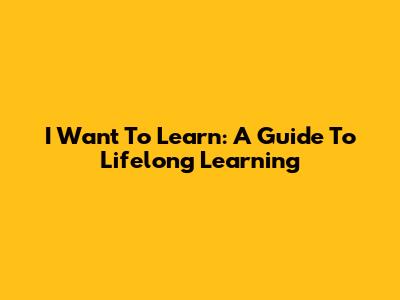 I Want To Learn: A Guide To Lifelong Learning