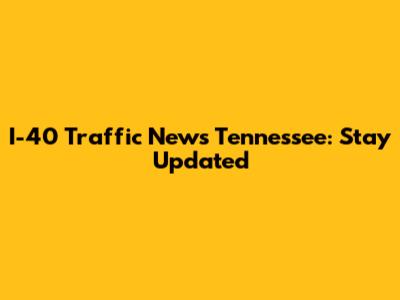 I-40 Traffic News Tennessee: Stay Updated