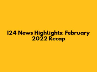 I24 News Highlights: February 2022 Recap
