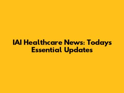 IAI Healthcare News: Today's Essential Updates