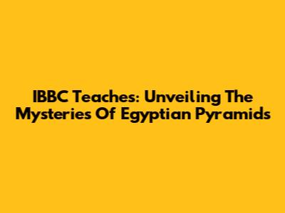 IBBC Teaches: Unveiling The Mysteries Of Egyptian Pyramids
