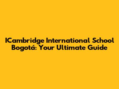 ICambridge International School Bogotá: Your Ultimate Guide