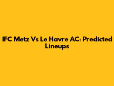 IFC Metz Vs Le Havre AC: Predicted Lineups