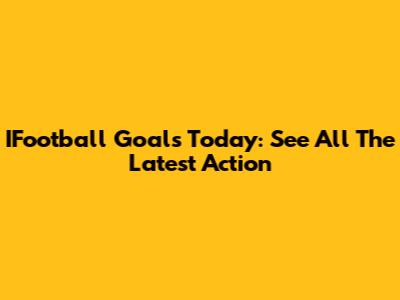 IFootball Goals Today: See All The Latest Action