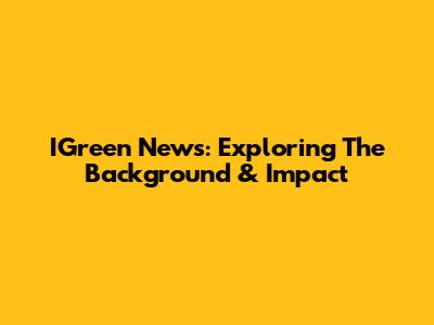IGreen News: Exploring The Background & Impact