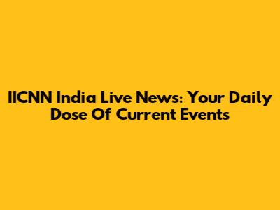 IICNN India Live News: Your Daily Dose Of Current Events