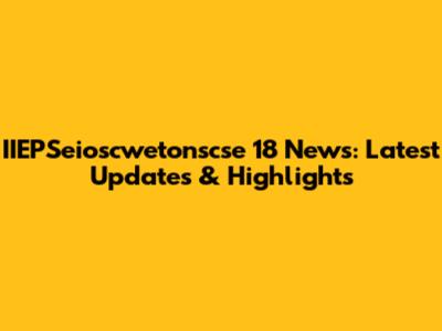 IIEPSeioscwetonscse 18 News: Latest Updates & Highlights