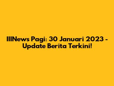 IIINews Pagi: 30 Januari 2023 - Update Berita Terkini!