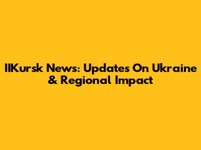 IIKursk News: Updates On Ukraine & Regional Impact