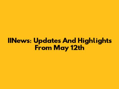 IINews: Updates And Highlights From May 12th