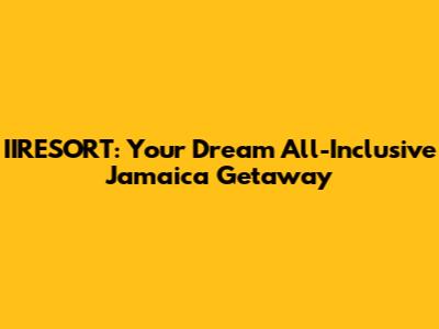 IIRESORT: Your Dream All-Inclusive Jamaica Getaway