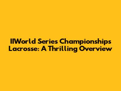 IIWorld Series Championships Lacrosse: A Thrilling Overview