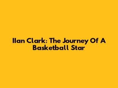 IIan Clark: The Journey Of A Basketball Star